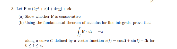 [3]
3. Let F = (2y? + 2)i + 4.xyj+ xk.
%3D
(a) Show whether F is conservative.
(b) Using the fundamental theorem of calculus for line integrals, prove that
F. dr = -n
along a curve C defined by a vector function r(t) = cos ti + sin tj + tk for
