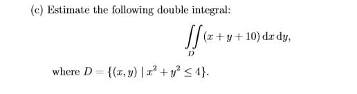 (c) Estimate the following double integral:
(x +y + 10) dx dy,
where D = {(x, y) | x² + y? < 4}.
