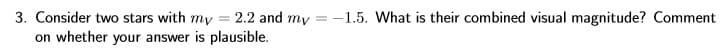 3. Consider two stars with my = 2.2 and my = -1.5. What is their combined visual magnitude? Comment
on whether your answer is plausible.
