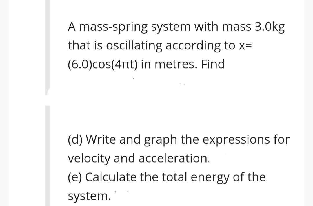 A mass-spring system with mass 3.0kg
that is oscillating according to x=
(6.0)cos(4Ttt) in metres. Find
(d) Write and graph the expressions for
velocity and acceleration.
(e) Calculate the total energy of the
system.
