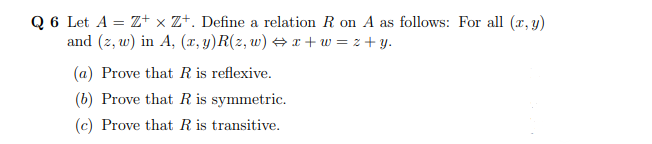 Q 6 Let A = Z+ x Z+. Define a relation R on A as follows: For all (x, y)
and (z, w) in A, (x, y)R(z, w) + x + w = z + y.
(a) Prove that R is reflexive.
(b) Prove that R is symmetric.
(c) Prove that R is transitive.
