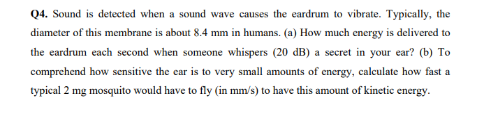 Q4. Sound is detected when a sound wave causes the eardrum to vibrate. Typically, the
diameter of this membrane is about 8.4 mm in humans. (a) How much energy is delivered to
the eardrum each second when someone whispers (20 dB) a secret in your ear? (b) To
comprehend how sensitive the ear is to very small amounts of energy, calculate how fast a
typical 2 mg mosquito would have to fly (in mm/s) to have this amount of kinetic energy.

