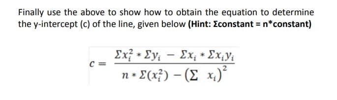 Finally use the above to show how to obtain the equation to determine
the y-intercept (c) of the line, given below (Hint: Econstant = n*constant)
Ex? * Ey; - Ex; * Ex;y{
C =
n+ E(x}) – (E x.)²
