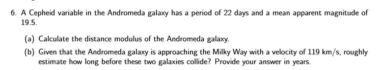 6. A Cepheid variable in the Andromeda galaxy has a period of 22 days and a mean apparent magnitude of
19.5.
(a) Calculate the distance modulus of the Andromeda galaxy.
(b) Given that the Andromeda galaxy is approaching the Milky Way with a velocity of 119 km/s, roughly
estimate how long before these two galaxies collide? Provide your answer in years.
