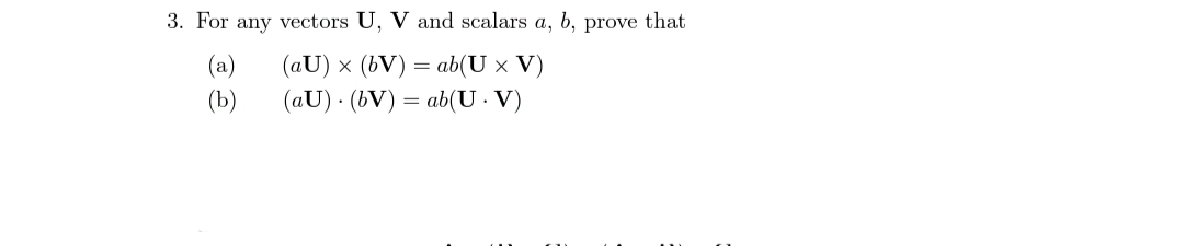 3. For any vectors U, V and scalars a, b, prove that
(a)
(aU) x (bV) =
ab(U x V)
(Ь)
(aU) · (bV) = ab(U · V)
