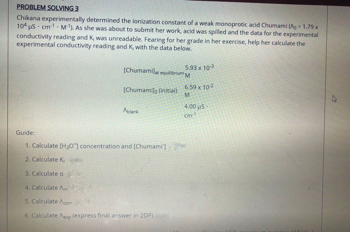 PROBLEM SOLVING 3
Chikana experimentally determined the ionization constant of a weak monoprotic acid Chumami (Ao = 1.79 x
104 uS cm - M). As she was about to submit her work, acid was spilled and the data for the experimental
conductivity reading and K; was unreadable. Fearing for her grade in her exercise, help her calculate the
experimental conductivity reading and K; with the data below.
[Chumamilat equilibrium M
5.93 x 103
[Chumami]o (initial)
n 6.59 x 102
4.00 µS
Ablank
cm1
Guide:
1. Calculate [H30] concentration and [Chumami]
2. Calculate K,
3. Calculate a
4. Calculate Am
5. Calculate Acorr
6. Calculate Aexp (express final answer in 2DP)
