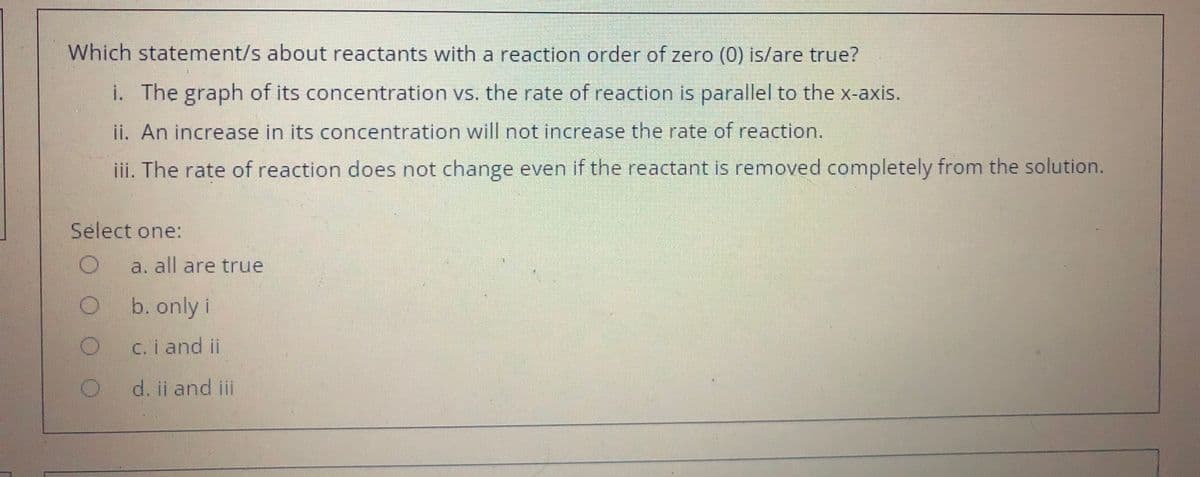 Which statement/s about reactants with a reaction order of zero (0) is/are true?
i. The graph of its concetration vs. the rate of reaction is parallel to the x-axis.
ii. An increase in its concentration will not increase the rate of reaction.
iii. The rate of reaction does not change even if the reactant is removed completely from the solution.
Select one:
a. all are true
b. only i
C. i and ii
d. ii and il
