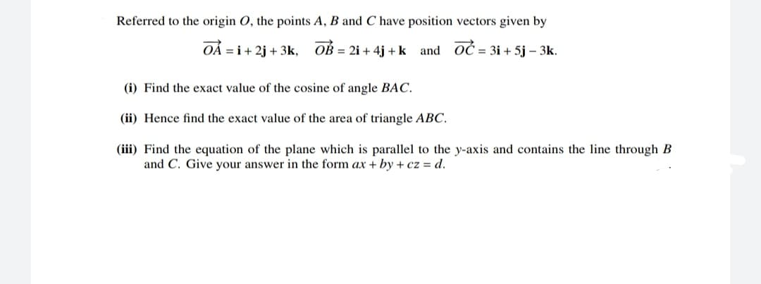 Referred to the origin O, the points A, B and C have position vectors given by
OÁ = i+ 2j + 3k,
OB = 2i + 4j + k and OĆ = 3i + 5j – 3k.
(i) Find the exact value of the cosine of angle BAC.
(ii) Hence find the exact value of the area of triangle ABC.
(iii) Find the equation of the plane which is parallel to the y-axis and contains the line through B
and C. Give your answer in the form ax + by + cz = d.
