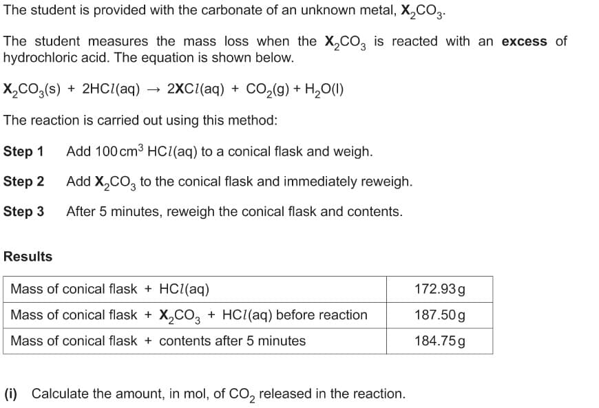 The student is provided with the carbonate of an unknown metal, X,CO3.
The student measures the mass loss when the X,CO, is reacted with an excess of
hydrochloric acid. The equation is shown below.
X,CO3(s) + 2HCI(aq)
2XC((aq) + CO2(9) + H,O(1)
The reaction is carried out using this method:
Step 1
Add 100 cm3 HC(aq) to a conical flask and weigh.
Step 2
Add X,CO, to the conical flask and immediately reweigh.
Step 3
After 5 minutes, reweigh the conical flask and contents.
Results
Mass of conical flask + HC((aq)
172.93g
Mass of conical flask + X,CO, + HCI(aq) before reaction
187.50 g
Mass of conical flask + contents after 5 minutes
184.75g
(i) Calculate the amount, in mol, of CO, released in the reaction.
