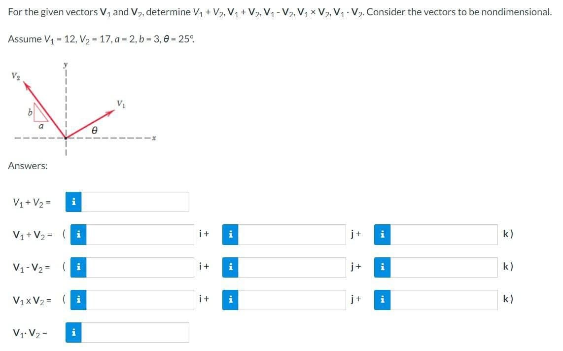 For the given vectors V₁ and V₂, determine V₁ + V₂, V₁ + V2, V₁-V2, V₁ V2, V₁ V₂. Consider the vectors to be nondimensional.
Assume V₁ = 12, V₂ = 17, a = 2, b = 3,0 = 25°
V
V₁
0
Answers:
V₁ + V₂ =
V₁ + V₂ = (i
V₁-V₂= (i
V₁xV₂ = (i
V₁ V2 =
i
i+ i
i+
i+
i
i
j+
j+
j+
i
i
i
k)
k)
k)