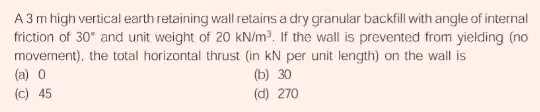 A 3 m high vertical earth retaining wall retains a dry granular backfill with angle of internal
friction of 30° and unit weight of 20 kN/m3. If the wall is prevented from yielding (no
movement), the total horizontal thrust (in kN per unit length) on the wall is
(a) 0
(b) 30
(c) 45
(d) 270
