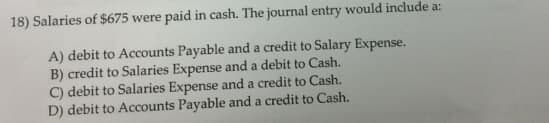 18) Salaries of $675 were paid in cash. The journal entry would include a:
A) debit to Accounts Payable and a credit to Salary Expense.
B) credit to Salaries Expense and a debit to Cash.
C) debit to Salaries Expense and a credit to Cash.
D) debit to Accounts Payable and a credit to Cash.
