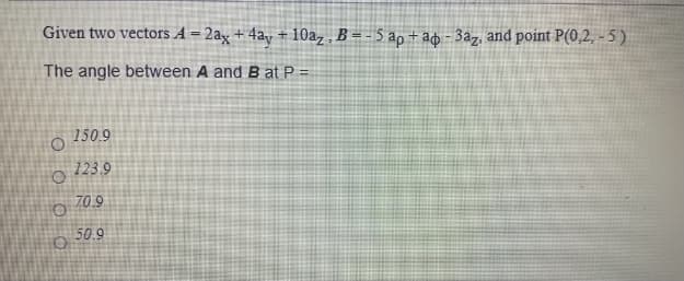 Given two vectors A = 2ax + 4ay + 10az , B = - 5 ap + ad - 3az, and point P(0,2, - 5 )
!!
The angle between A and B at P =
150.9
o 123 9
70.9
50.9
