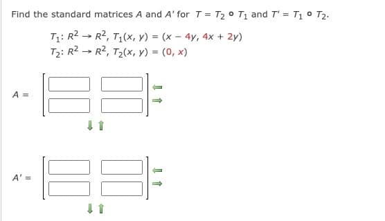 Find the standard matrices A and A' for T = T₂° T₁ and T' = T₁ ° T2.
→
T₁: R² R², T₁(x, y) = (x - 4y, 4x + 2y)
T₂: R² R², T₂(x, y) = (0, x)
A =
A' =
188