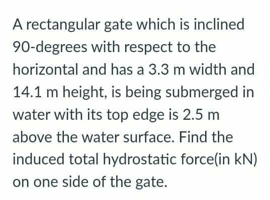 A rectangular gate which is inclined
90-degrees with respect to the
horizontal and has a 3.3 m width and
14.1 m height, is being submerged in
water with its top edge is 2.5 m
above the water surface. Find the
induced total hydrostatic force(in kN)
on one side of the gate.
