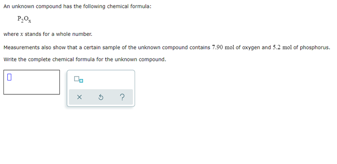 An unknown compound has the following chemical formula:
P20,
where x stands for a whole number.
Measurements also show that a certain sample of the unknown compound contains 7.90 mol of oxygen and 5.2 mol of phosphorus.
Write the complete chemical formula for the unknown compound.
?
