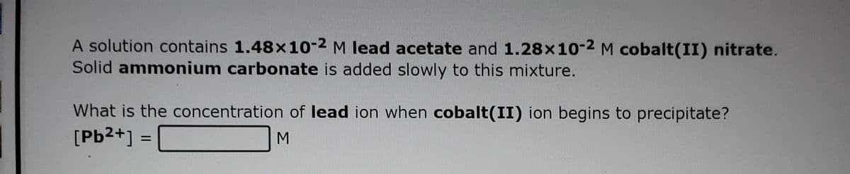 A solution contains 1.48x10-2 M lead acetate and 1.28x10-2 M cobalt(II) nitrate.
Solid ammonium carbonate is added slowly to this mixture.
What is the concentration of lead ion when cobalt(II) ion begins to precipitate?
[Pb2+] =
