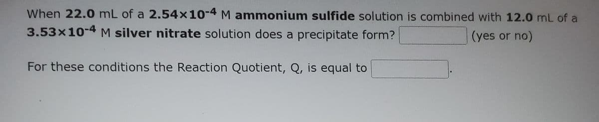 When 22.0 mL of a 2.54x10-4 M ammonium sulfide solution is combined with 12.0 mL of a
3.53x10-4 M silver nitrate solution does a precipitate form?
(yes or no)
For these conditions the Reaction Quotient, Q, is equal to
