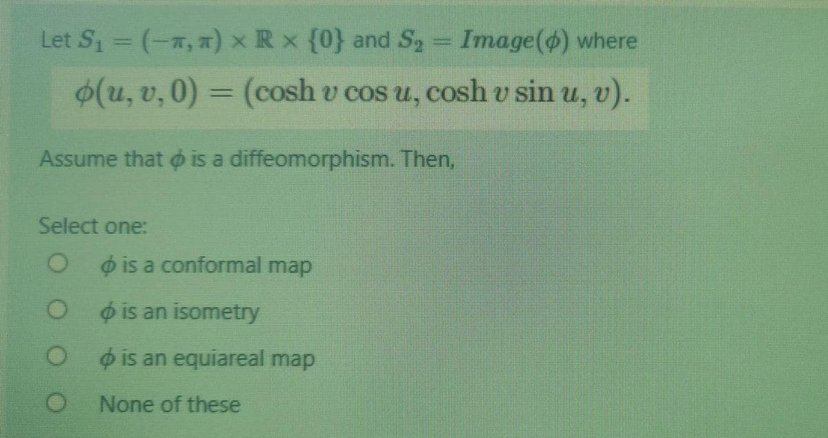 Let S1 = (-a, a) x R x {0} and S2
Image() where
(u, v, 0) = (cosh v cos u, cosh v sin u, v).
Assume that ø is a diffeomorphism. Then.
Select one:
o is a conformal map
o is an isometry
O ois an equiareal map
None of these
