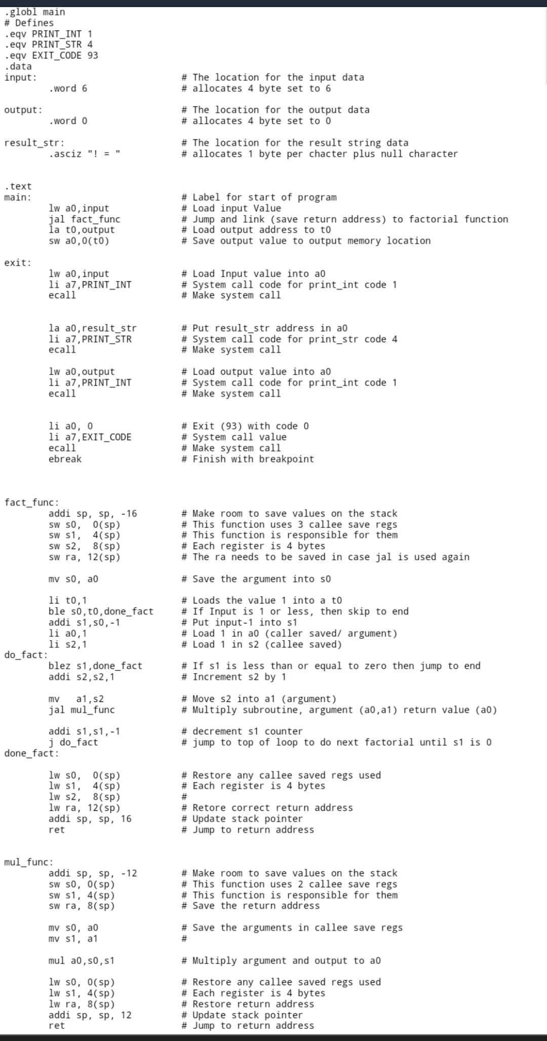 globl main
# Defines
.eqv PRINT_INT 1
.eqv PRINT_STR 4
.eqv EXIT_CODE 93
.data
input:
.word 6
output:
.word 0
result_str:
.asciz "! = "
.text
main:
lw a0, input
jal fact_func
la to, output
sw a0,0(t0)
exit:
lw a0, input
li a7, PRINT_INT
ecall
la a0, result_str
li a7, PRINT_STR
ecall
lw a0, output
li a7, PRINT_INT
ecall
li a0, 0
li a7, EXIT_CODE
ecall
ebreak
addi sp, sp, -16
sw s0, 0(sp)
sw s1, 4(sp)
SW S2, 8(sp)
sw ra, 12(sp)
mv s0, a0
li to,1
ble s0, t0, done_fact
addi s1,50, -1
li a0,1
li s2,1
blez s1,done_fact
addi s2, s2,1
mv a1, s2
jal mul_func
addi s1,s1,-1
j do_fact
lw s0, 0(sp)
lw s1,
4(sp)
lw s2, 8(sp)
lw ra, 12 (sp)
addi sp, sp, 16
ret
addi sp, sp, -12
sw s0, 0(sp)
sw s1, 4(sp)
sw ra, 8(sp)
mv s0, a0
mv s1, a1
mul a0, so, s1
lw s0, 0(sp)
lw s1, 4(sp)
lw ra, 8(sp)
addi sp, sp, 12
ret
fact_func:
do_fact:
done_fact:
mul_func:
# The location for the input data
# allocates 4 byte set to 6
# The location for the output data
# allocates 4 byte set to 0
# The location for the result string data
# allocates 1 byte per chacter plus null character
# Label for start of program
# Load input Value
# Jump and link (save return address) to factorial function
# Load output address to to
# Save output value to output memory location
# Load Input value into a0
# System call code for print_int code 1
# Make system call
# Put result_str address in a0
# System call code for print_str code 4
# Make system call
# Load output value into ao
# System call code for print_int code 1
# Make system call
# Exit (93) with code 0
# System call value
# Make system call
# Finish with breakpoint
# Make room to save values on the stack
# This function uses 3 callee save regs
# This function is responsible for them
# Each register is 4 bytes
# The ra needs to be saved in case jal is used again
# Save the argument into so
# Loads the value 1 into a to
# If Input is 1 or less, then skip to end
# Put input-1 into s1
# Load 1 in a0 (caller saved/ argument)
# Load 1 in s2 (callee saved)
# If s1 is less than or equal to zero then jump to end
# Increment s2 by 1
#Move s2 into a1 (argument)
# Multiply subroutine, argument (a0,a1) return value (a0)
# decrement s1 counter
#jump to top of loop to do next factorial until s1 is 0
# Restore any callee saved regs used
# Each register is 4 bytes
#
# Retore correct return address
# Update stack pointer
# Jump to return address
# Make room to save values on the stack
# This function uses 2 callee save regs
# This function is responsible for them
# Save the return address
# Save the arguments in callee save regs
#
# Multiply argument and output to a0
# Restore any callee saved regs used
# Each register is 4 bytes
# Restore return address
# Update stack pointer
# Jump to return address