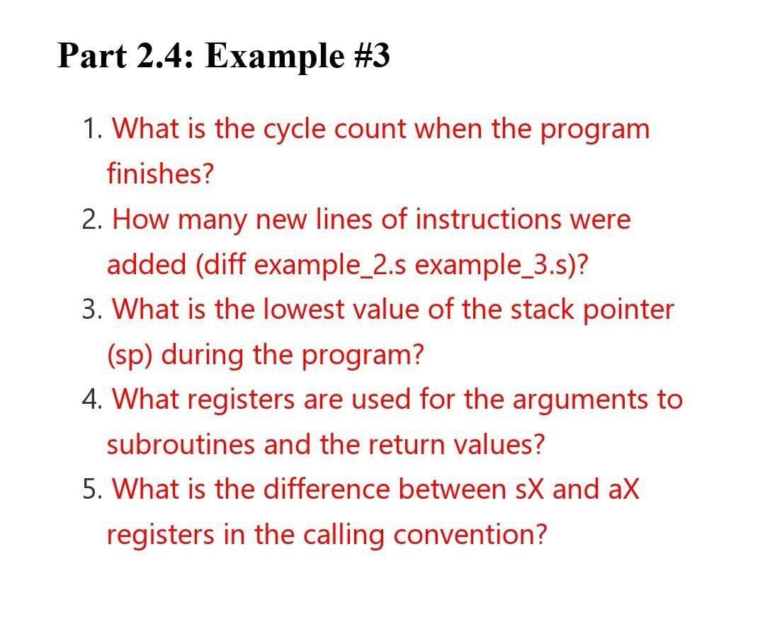 Part 2.4: Example #3
1. What is the cycle count when the program
finishes?
2. How many new lines of instructions were
added (diff example_2.s example_3.s)?
3. What is the lowest value of the stack pointer
(sp) during the program?
4. What registers are used for the arguments to
subroutines and the return values?
5. What is the difference between sX and ax
registers in the calling convention?