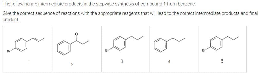 The following are intermediate products in the stepwise synthesis of compound 1 from benzene.
Give the correct sequence of reactions with the appropriate reagents that will lead to the correct intermediate products and final
product.
or
Bri
Bri
Br
2
1
3
5