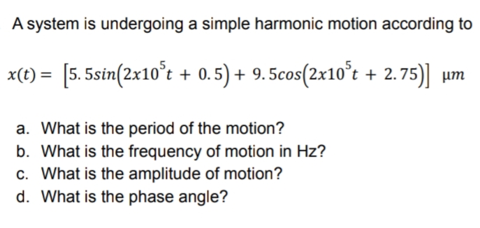 A system is undergoing a simple harmonic motion according to
x(t) = [5.5sin(2x10°t + 0.5) + 9.5cos(2x10°t + 2.75)] um
a. What is the period of the motion?
b. What is the frequency of motion in Hz?
c. What is the amplitude of motion?
d. What is the phase angle?

