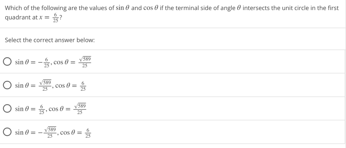 Which of the following are the values of sin 0 and cos 0 if the terminal side of angle 0 intersects the unit circle in the first
6.
quadrant at x =
25
Select the correct answer below:
O sin 0 =
cos O =
25
589
O sin 0 =
589
6.
cos O
25
25
O sin 0 =
cos O
V589
25
25
O sin 0 =
V589
cos 0 =
25
6
%3D
25
