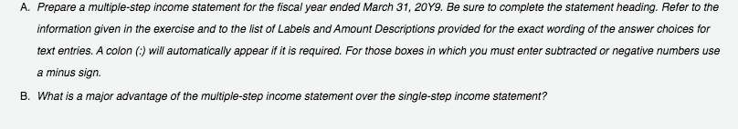 A. Prepare a multiple-step income statement for the fiscal year ended March 31, 20Y9. Be sure to complete the statement heading. Refer to the
information given in the exercise and to the list of Labels and Amount Descriptions provided for the exact wording of the answer choices for
text entries. A colon (;) will automatically appear if it is required. For those boxes in which you must enter subtracted or negative numbers use
a minus sign.
B. What is a major advantage of the multiple-step income statement over the single-step income statement?
