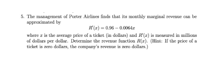 5. The management of Porter Airlines finds that its monthly marginal revenue can be
approximated by
R (x) = 0.96 – 0.0064.x
where a is the average price of a ticket (in dollars) and R'(x) is measured in millions
of dollars per dollar. Determine the revenue function R(x). (Hint: If the price of a
ticket is zero dollars, the company's revenue is zero dollars.)
