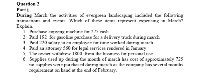 Question 2
Part i
During March the activities of evergreen landscaping included the following
transactions and events. Which of these items represent expensing in March?
Explain.
1. Purchase copying machine for 275 cash.
2. Paid 192 for gasoline purchase for a delivery truck during march
3. Paid 220 salary to an employee for time worked during march
4. Paid an attorney 560 for legal services rendered in January
5. The owner withdrew 1800 from the business for personal use
6. Supplies used up during the month of march has cost of approximately 725
no supplies were purchased during march as the company has several months
requirement on hand at the end of February.
