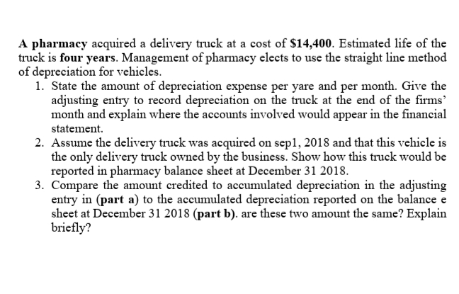 A pharmacy acquired a delivery truck at a cost of $14,400. Estimated life of the
truck is four years. Management of pharmacy elects to use the straight line method
of depreciation for vehicles.
1. State the amount of depreciation expense per yare and per month. Give the
adjusting entry to record depreciation on the truck at the end of the firms'
month and explain where the accounts involved would appear in the financial
statement.
2. Assume the delivery truck was acquired on sepl, 2018 and that this vehicle is
the only delivery truck owned by the business. Show how this truck would be
reported in pharmacy balance sheet at December 31 2018.
3. Compare the amount eredited to aceumulated depreciation in the adjusting
entry in (part a) to the accumulated depreciation reported on the balance e
sheet at December 31 2018 (part b). are these two amount the same? Explain
briefly?
