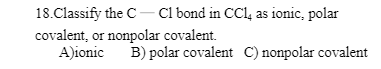 18.Classify the C-Cl bond in CCl4 as ionic, polar
covalent, or nonpolar covalent.
A)ionic
B) polar covalent C) nonpolar covalent