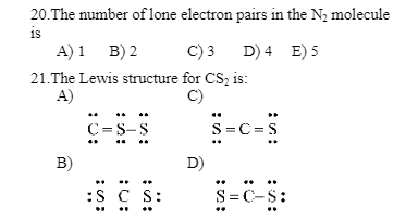 20. The number of lone electron pairs in the N₂ molecule
is
A) 1 B) 2
C) 3
21.The Lewis structure for CS₂ is:
A)
C)
B)
C=S-S
:S S CS:
D)
D) 4 E) 5
S=C=S
S=C-S: