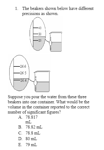 1. The beakers shown below have different
precisions as shown.
-26.6
-26 5
-26.4
-20
Suppose you pour the water from these three
beakers into one container. What would be the
volume in the container reported to the correct
number of significant figures?
A. 78.817
mL
B. 78.82 mL
C. 78.8 mL
D. 80 mL
E. 79 mL