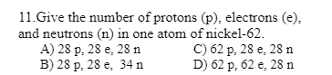 11.Give the number of protons (p), electrons (e).
and neutrons (n) in one atom of nickel-62.
A) 28 p, 28 e, 28 n
B) 28 p, 28 e, 34 n
C) 62 p, 28 e, 28 n
D) 62 p, 62 e, 28 n
