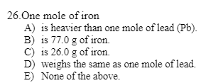 26.One mole of iron
A) is heavier than one mole of lead (Pb).
B) is 77.0 g of iron.
C) is 26.0 g of iron.
D) weighs the same as one mole of lead.
E) None of the above.