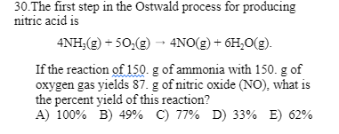30. The first step in the Ostwald process for producing
nitric acid is
4NH₂(g) +50₂(g) → 4NO(g) + 6H₂O(g).
If the reaction of 150. g of ammonia with 150. g of
oxygen gas yields 87. g of nitric oxide (NO), what is
the percent yield of this reaction?
A) 100% B) 49% C) 77% D) 33% E) 62%