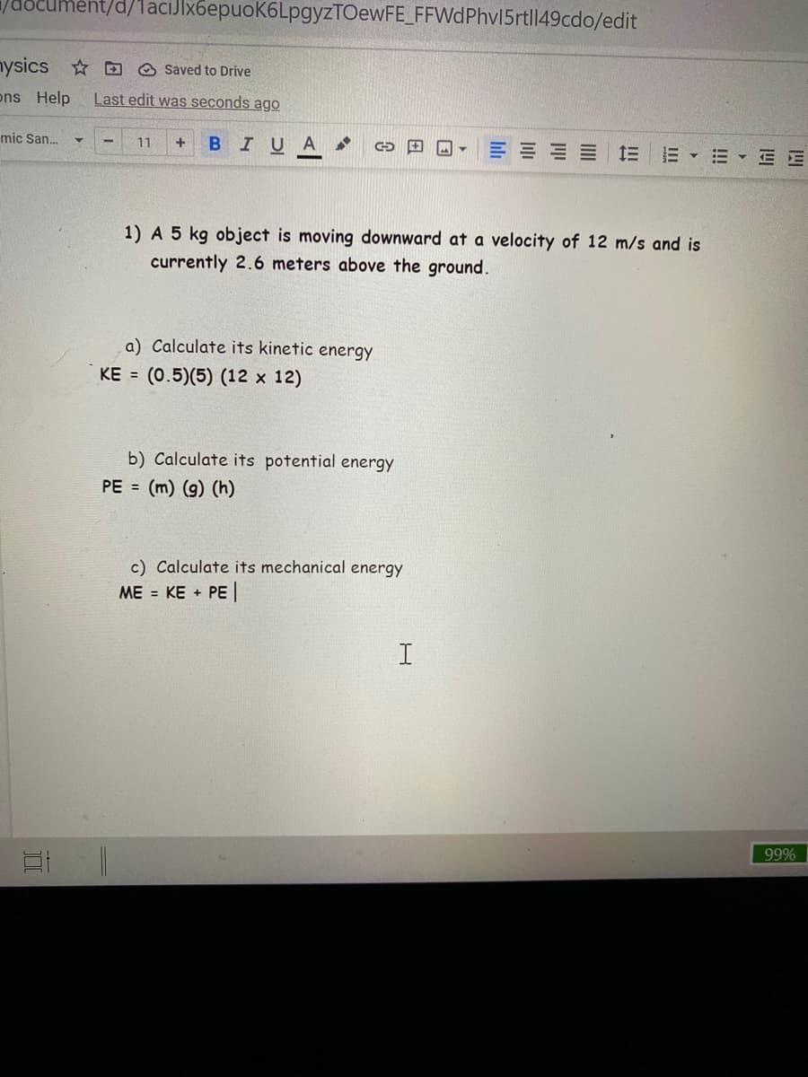 ument/d/1aciJlx6epuoK6LpgyzTOewFE_FFWdPhv15rtl149cdo/edit
nysics * D O Saved to Drive
ons Help
Last edit was seconds ago
mic San..
11
BIUA
三 三
E - E E E
1) A 5 kg object is moving downward at a velocity of 12 m/s and is
currently 2.6 meters above the ground.
a) Calculate its kinetic energy
KE = (0.5)(5) (12 x 12)
b) Calculate its potential energy
PE = (m) (g) (h)
c) Calculate its mechanical energy
ME = KE + PE
99%
