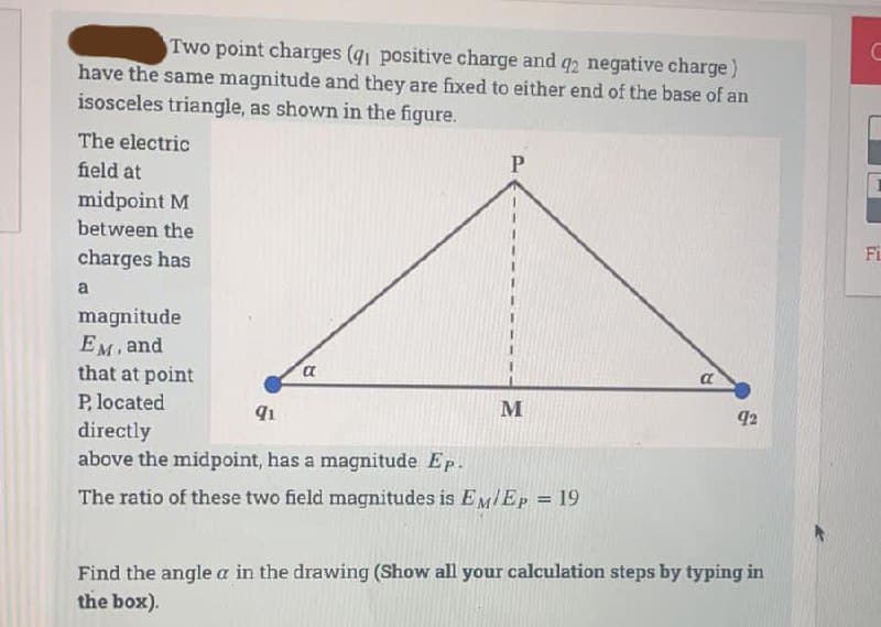 Two point charges (91 positive charge and q2 negative charge)
have the same magnitude and they are fixed to either end of the base of an
isosceles triangle, as shown in the figure.
The electric
field at
midpoint M
between the
charges has
a
magnitude
EM, and
that at point
P, located
a
P
91
directly
above the midpoint, has a magnitude Ep.
The ratio of these two field magnitudes is EM/Ep = 19
M
a
92
Find the angle a in the drawing (Show all your calculation steps by typing in
the box).
C
Fi