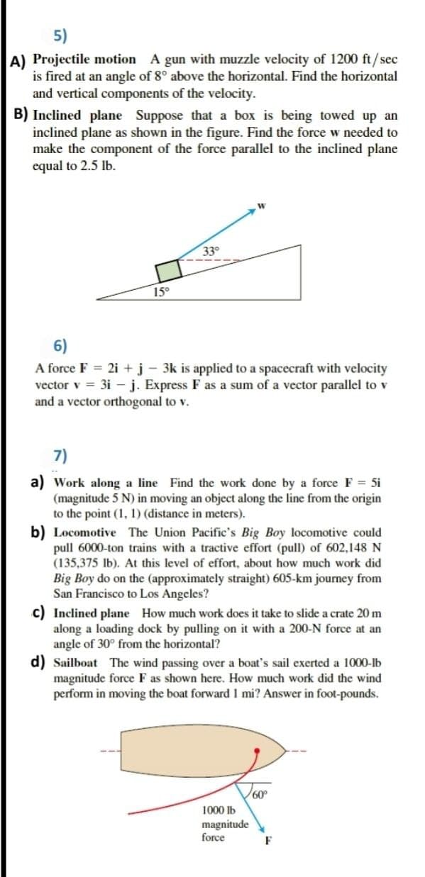 5)
A) Projectile motion A gun with muzzle velocity of 1200 ft/sec
is fired at an angle of 8° above the horizontal. Find the horizontal
and vertical components of the velocity.
B) Inclined plane Suppose that a box is being towed up an
inclined plane as shown in the figure. Find the force w needed to
make the component of the force parallel to the inclined plane
equal to 2.5 lb.
330
15°
6)
A force F = 2i + j - 3k is applied to a spacecraft with velocity
vector v = 3i – j. Express F as a sum of a vector parallel to v
and a vector orthogonal to v.
7)
a) Work along a line Find the work done by a force F = 5i
(magnitude 5 N) in moving an object along the line from the origin
to the point (1, 1) (distance in meters).
b) Locomotive The Union Pacific's Big Boy locomotive could
pull 6000-ton trains with a tractive effort (pull) of 602,148 N
(135,375 Ib). At this level of effort, about how much work did
Big Boy do on the (approximately straight) 605-km journey from
San Francisco to Los Angeles?
c) Inclined plane How much work does it take to slide a crate 20 m
along a loading dock by pulling on it with a 200-N force at an
angle of 30° from the horizontal?
d) Sailboat The wind passing over a boat's sail exerted a 1000-Ib
magnitude force F as shown here. How much work did the wind
perform in moving the boat forward1 mi? Answer in foot-pounds.
60°
1000 lb
magnitude
force
