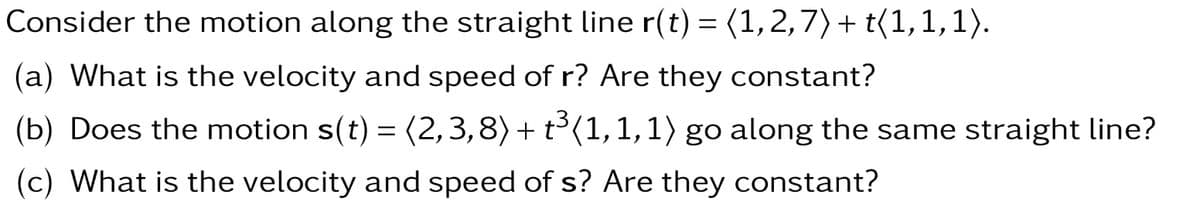 Consider the motion along the straight line r(t) = (1, 2,7) + t(1,1,1).
(a) What is the velocity and speed of r? Are they constant?
(b) Does the motion s(t) = (2,3,8) + t³(1,1,1) go along the same straight line?
(c) What is the velocity and speed of s? Are they constant?