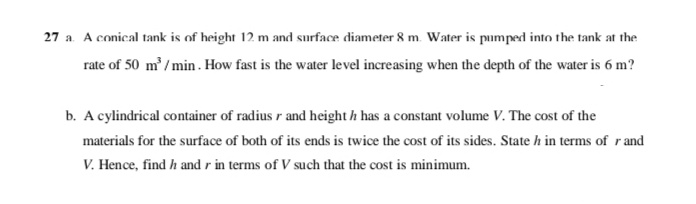 27 a. A conical tank is of height 12 m and surface diameter 8 m. Water is pumped into the tank at the
rate of 50 m' /min . How fast is the water level increasing when the depth of the water is 6 m?
b. A cylindrical container of radius r and height h has a constant volume V. The cost of the
materials for the surface of both of its ends is twice the cost of its sides. State h in terms of r and
V. Hence, find h and r in terms of V such that the cost is minimum.
