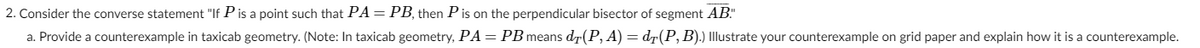 2. Consider the converse statement "If P is a point such that PA=PB, then Pis on the perpendicular bisector of segment AB"
a. Provide a counterexample in taxicab geometry. (Note: In taxicab geometry, PA = PB means dr(P, A) = dr(P, B).) Illustrate your counterexample on grid paper and explain how it is a counterexample.
