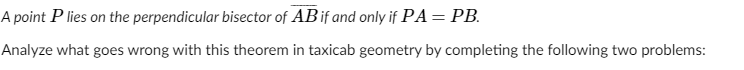 A point P lies on the perpendicular bisector of AB if and only if PA= PB.
Analyze what goes wrong with this theorem in taxicab geometry by completing the following two problems:
