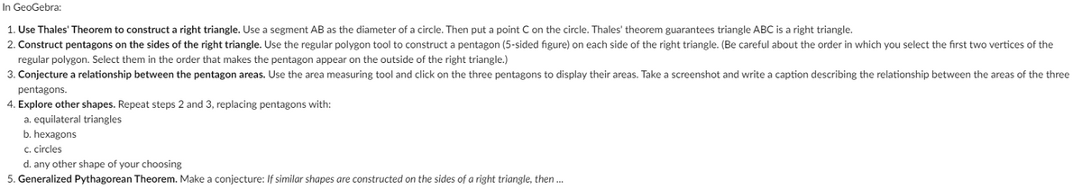 In GeoGebra:
1. Use Thales' Theorem to construct a right triangle. Use a segment AB as the diameter of a circle. Then put a point C on the circle. Thales' theorem guarantees triangle ABC is a right triangle.
2. Construct pentagons on the sides of the right triangle. Use the regular polygon tool to construct a pentagon (5-sided figure) on each side of the right triangle. (Be careful about the order in which you select the first two vertices of the
regular polygon. Select them in the order that makes the pentagon appear on the outside of the right triangle.)
3. Conjecture a relationship between the pentagon areas. Use the area measuring tool and click on the three pentagons to display their areas. Take a screenshot and write a caption describing the relationship between the areas of the three
pentagons.
4. Explore other shapes. Repeat steps 2 and 3, replacing pentagons with:
a. equilateral triangles
b. hexagons
c. cirçles
d. any other shape of your choosing
5. Generalized Pythagorean Theorem. Make a conjecture: If similar shapes are constructed on the sides of a right triangle, then..
