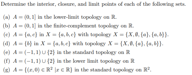 Determine the interior, closure, and limit points of each of the following sets.
(a) A = (0, 1] in the lower-limit topology on R.
(b) A= (0,1] in the finite-complement topology on R.
(c) A = {a, c} in X = {a,b, c} with topology X = {X, Ø, {a}, {a, b}}.
(d) A = {b} in X = {a,b, c} with topology X = {X,0, {a}, {a,b}}.
(e) A= (-1,1) u{2} in the standard topology on R
(f) A = (-1,1)U{2} in the lower limit topology on R
(g) A = {(x,0) E R² ]x € R} in the standard topology on R².
