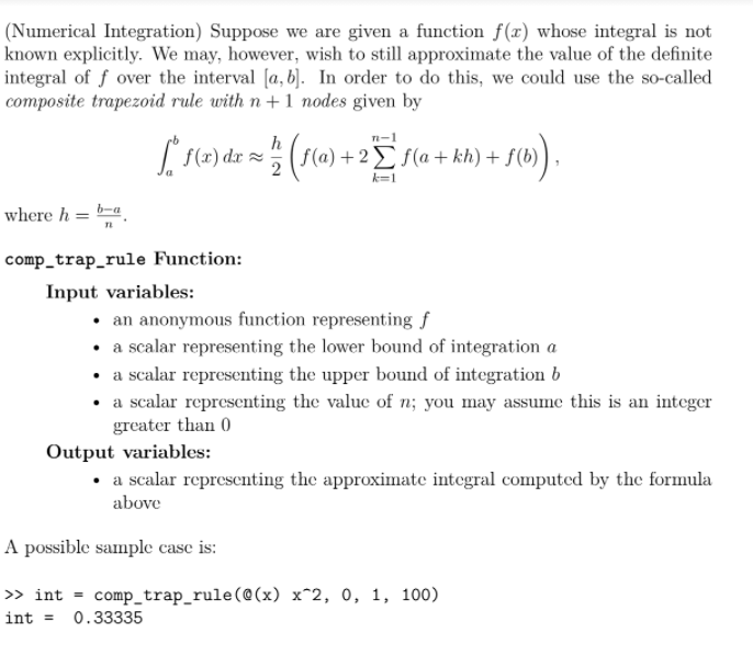 (Numerical Integration) Suppose we are given a function f(x) whose integral is not
known explicitly. We may, however, wish to still approximate the value of the definite
integral of f over the interval [a, b). In order to do this, we could use the so-called
composite trapezoid rule with n+1 nodes given by
h
n-1
[S(2) dzx = (5(a) +2E f(a + kh) +,
+2Ef(a + kh) + f(b
k=1
where h = b-a
comp_trap_rule Function:
Input variables:
• an anonymous function representing f
• a scalar representing the lower bound of integration a
• a scalar representing the upper bound of integration b
• a scalar representing the value of n; you may assune this is an integer
greater than 0
Output variables:
• a scalar representing the approximate integral computed by the formula
above
A possible sample case is:
> int = comp_trap_rule(@(x) x^2, 0, 1, 100)
int =
0.33335
