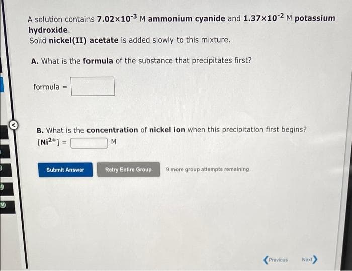 A solution contains 7.02x103 M ammonium cyanide and 1.37x10-2 M potassium
hydroxide.
Solid nickel(II) acetate is added slowly to this mixture.
A. What is the formula of the substance that precipitates first?
formula =
B. What is the concentration of nickel ion when this precipitation first begins?
[Ni2+] =
M.
Submit Answer
Retry Entire Group
9 more group attempts remaining
M
Previous
Next
