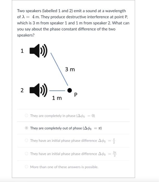 Two speakers (labelled 1 and 2) emit a sound at a wavelength
of A = 4m. They produce destructive interference at point P,
which is 3 m from speaker 1 and 1 m from speaker 2. What can
you say about the phase constant difference of the two
speakers?
1
3 m
2
1 m
O They are completely in phase (Ao = 0)
They are completely out of phase (Ago
%3D
O They have an initial phase phase difference Aog =
They have an initial phase phase difference Aon =
O More than one of these answers is possible.
